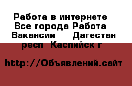 Работа в интернете - Все города Работа » Вакансии   . Дагестан респ.,Каспийск г.